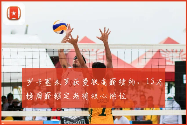 岁卡塞米罗获曼联高薪续约,15万镑周薪锁定老将核心地位