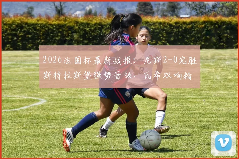 2026法国杯最新战报:尼斯2-0完胜斯特拉斯堡强势晋级,瓦希双响精彩进球集锦回顾