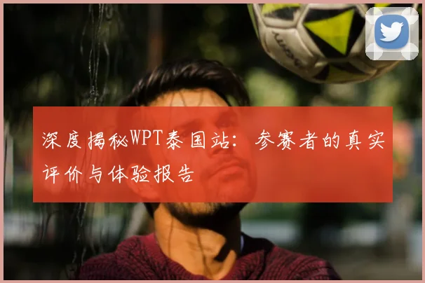 深度揭秘WPT泰国站：参赛者的真实评价与体验报告