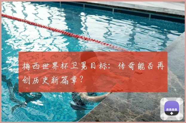 梅西世界杯卫冕目标：传奇能否再创历史新篇章？
