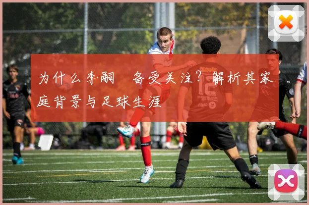为什么李嗣镕备受关注?解析其家庭背景与足球生涯