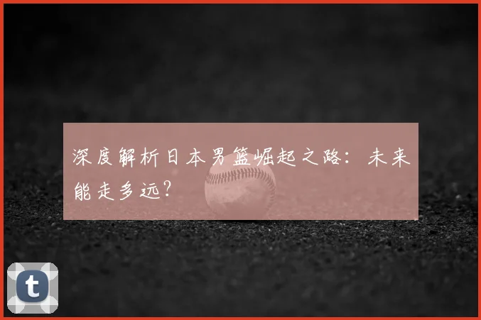 深度解析日本男篮崛起之路:未来能走多远?