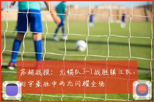苏超战报:无锡队3-1战胜镇江队,刘宇豪独中两元闪耀全场