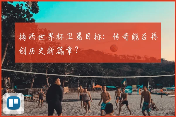梅西世界杯卫冕目标：传奇能否再创历史新篇章？
