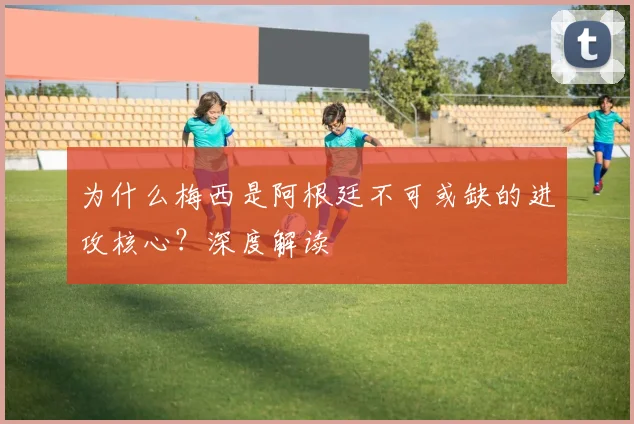 为什么梅西是阿根廷不可或缺的进攻核心？深度解读