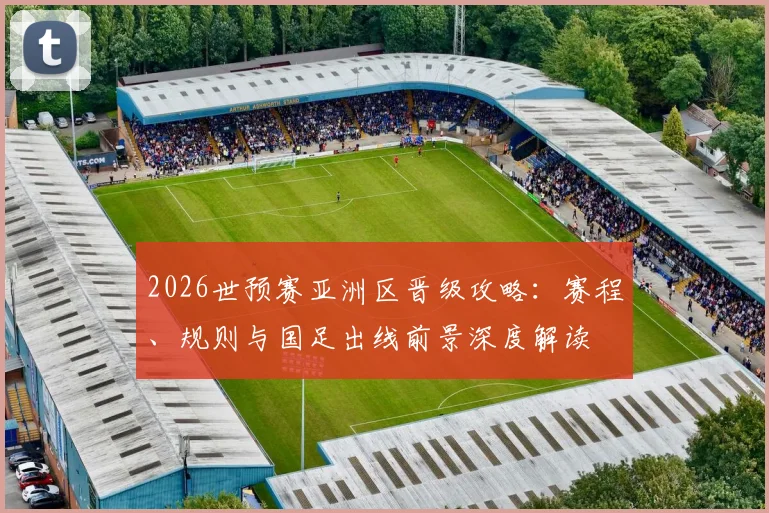 2026世预赛亚洲区晋级攻略:赛程、规则与国足出线前景深度解读
