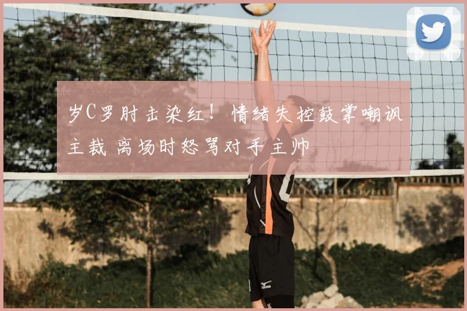 岁C罗肘击染红!情绪失控鼓掌嘲讽主裁 离场时怒骂对手主帅