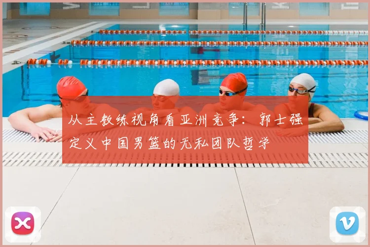 从主教练视角看亚洲竞争：郭士强定义中国男篮的无私团队哲学