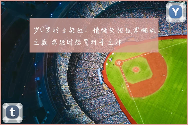 岁C罗肘击染红!情绪失控鼓掌嘲讽主裁 离场时怒骂对手主帅