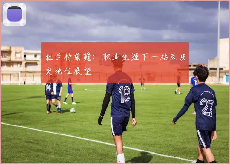 杜兰特前瞻：职业生涯下一站及历史地位展望