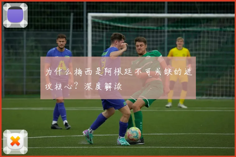 为什么梅西是阿根廷不可或缺的进攻核心?深度解读
