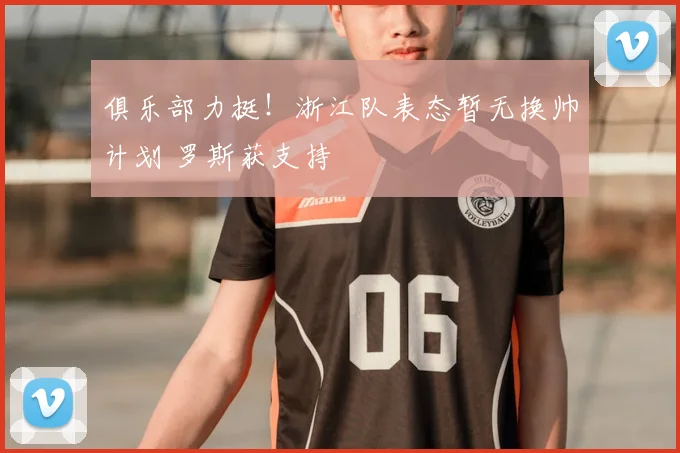 俱乐部力挺!浙江队表态暂无换帅计划 罗斯获支持