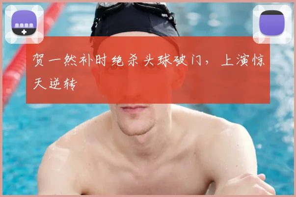 贺一然补时绝杀头球破门,上演惊天逆转