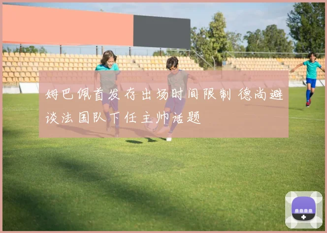 姆巴佩首发存出场时间限制 德尚避谈法国队下任主帅话题