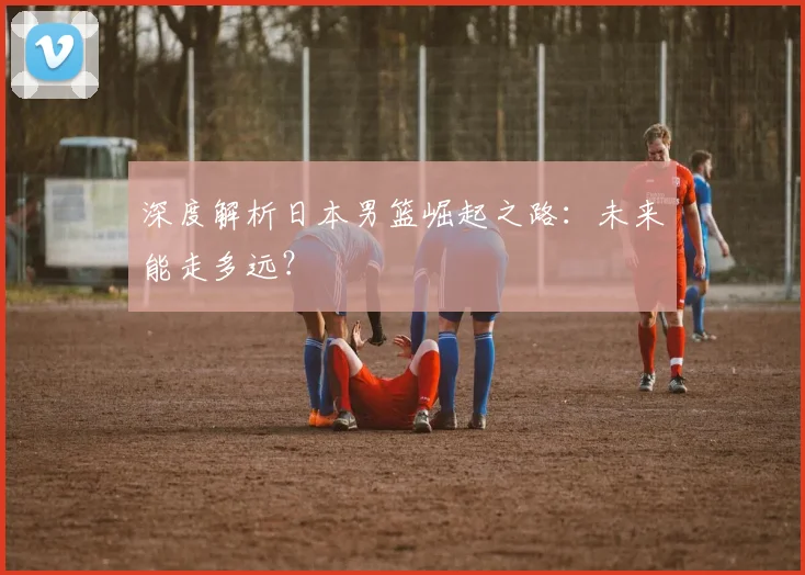 深度解析日本男篮崛起之路：未来能走多远？