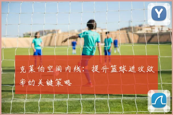 克莱伯空间内线:提升篮球进攻效率的关键策略