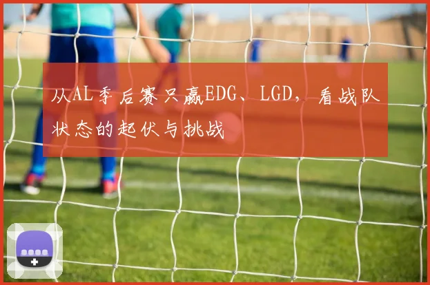 从AL季后赛只赢EDG、LGD,看战队状态的起伏与挑战