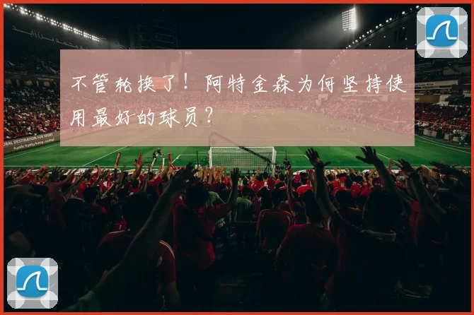 不管轮换了！阿特金森为何坚持使用最好的球员？