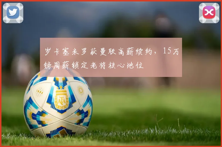岁卡塞米罗获曼联高薪续约,15万镑周薪锁定老将核心地位
