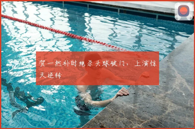 贺一然补时绝杀头球破门，上演惊天逆转